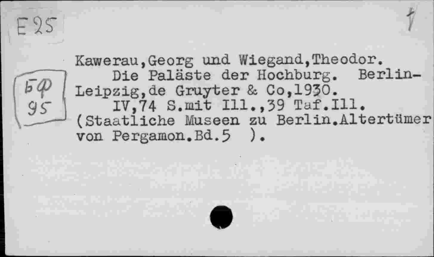 ﻿ESS’
>
J
Kawerau, Georg und. Wiegand.,Theodor.
Die Paläste der Hochburg. Berlin-Leipzig,de Gruyter & Co,1950.
IV,74 S.iait Ill.,59 Taf.111.
— (Staatliche Museen zu Berlin.Altertümer von Pergamon.Bd.5 ).